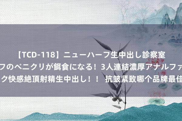 【TCD-118】ニューハーフ生中出し診察室 異常勃起したニューハーフのペニクリが餌食になる！3人連結濃厚アナルファック快感絶頂射精生中出し！！ 抗皱紧致哪个品牌最佳？五大精选护肤品实测整理！