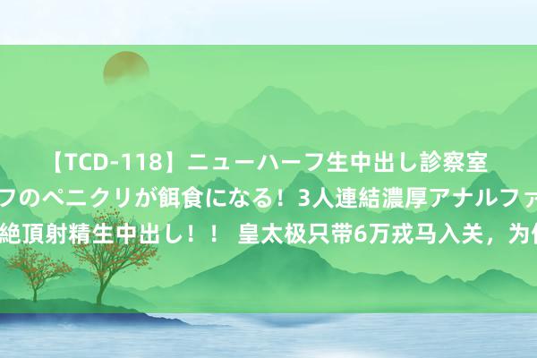 【TCD-118】ニューハーフ生中出し診察室 異常勃起したニューハーフのペニクリが餌食になる！3人連結濃厚アナルファック快感絶頂射精生中出し！！ 皇太极只带6万戎马入关，为何敢挑战大明百万雄师？哪来的勇气