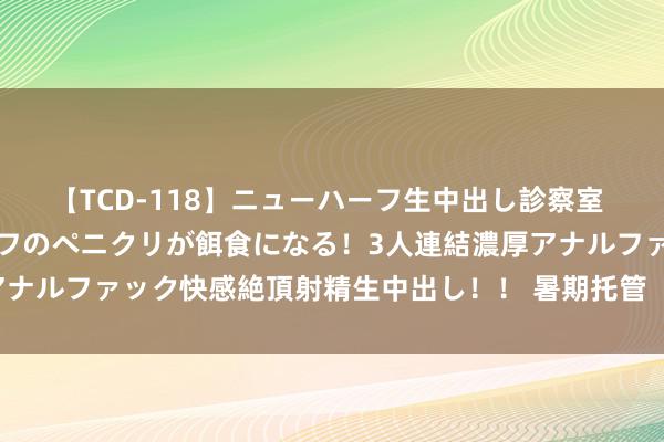 【TCD-118】ニューハーフ生中出し診察室 異常勃起したニューハーフのペニクリが餌食になる！3人連結濃厚アナルファック快感絶頂射精生中出し！！ 暑期托管  经心精彩（快评）