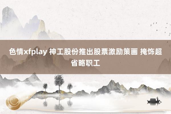 色情xfplay 神工股份推出股票激励策画 掩饰超省略职工