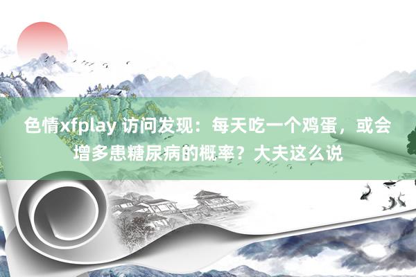 色情xfplay 访问发现：每天吃一个鸡蛋，或会增多患糖尿病的概率？大夫这么说