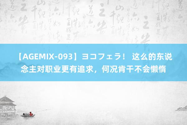 【AGEMIX-093】ヨコフェラ！ 这么的东说念主对职业更有追求，何况肯干不会懒惰