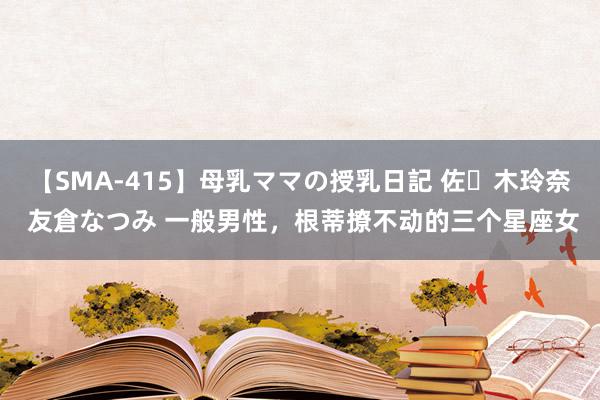 【SMA-415】母乳ママの授乳日記 佐々木玲奈 友倉なつみ 一般男性，根蒂撩不动的三个星座女