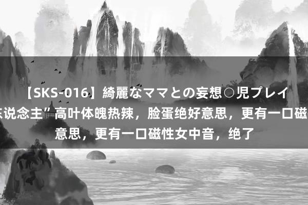 【SKS-016】綺麗なママとの妄想○児プレイ “肉感好意思东说念主”高叶体魄热辣，脸蛋绝好意思，更有一口磁性女中音，绝了