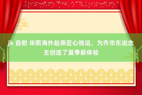 jk 自慰 华熙海外赵燕匠心独运，为齐市东说念主创造了夏季新体验