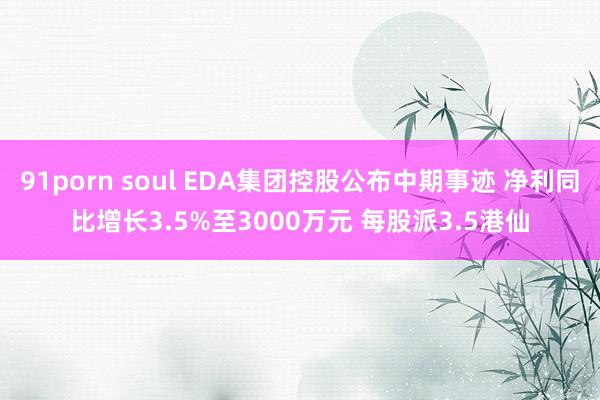 91porn soul EDA集团控股公布中期事迹 净利同比增长3.5%至3000万元 每股派3.5港仙