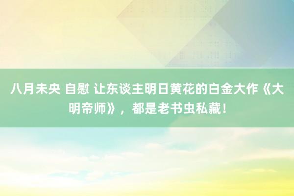 八月未央 自慰 让东谈主明日黄花的白金大作《大明帝师》，都是老书虫私藏！