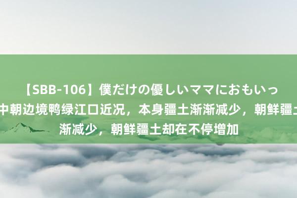 【SBB-106】僕だけの優しいママにおもいっきり甘えたい 中朝边境鸭绿江口近况，本身疆土渐渐减少，朝鲜疆土却在不停增加