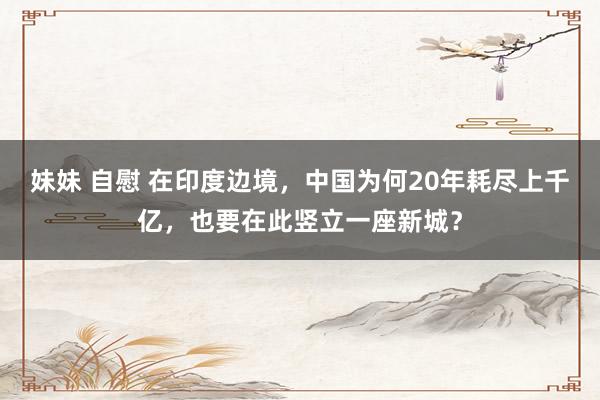 妹妹 自慰 在印度边境，中国为何20年耗尽上千亿，也要在此竖立一座新城？