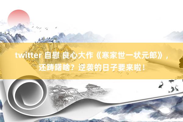 twitter 自慰 良心大作《寒家世一状元郎》，还踌躇啥？逆袭的日子要来啦！