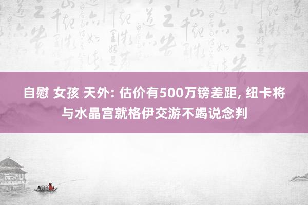 自慰 女孩 天外: 估价有500万镑差距, 纽卡将与水晶宫就格伊交游不竭说念判