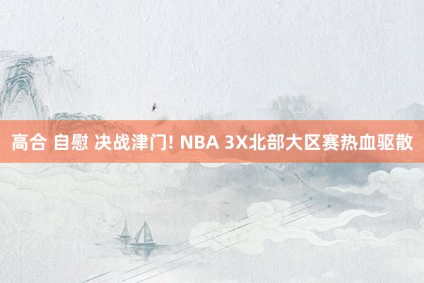 高合 自慰 决战津门! NBA 3X北部大区赛热血驱散