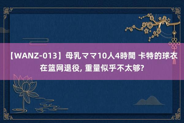 【WANZ-013】母乳ママ10人4時間 卡特的球衣在篮网退役, 重量似乎不太够?