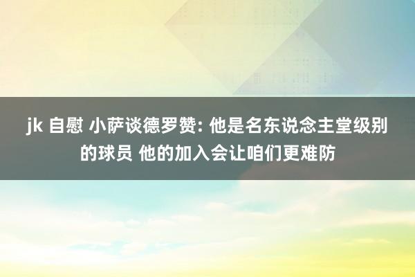 jk 自慰 小萨谈德罗赞: 他是名东说念主堂级别的球员 他的加入会让咱们更难防