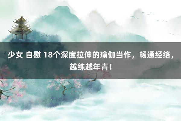 少女 自慰 18个深度拉伸的瑜伽当作，畅通经络，越练越年青！