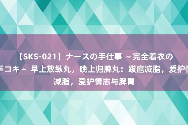 【SKS-021】ナースの手仕事 ～完全着衣のこだわり手コキ～ 早上放纵丸，晚上归脾丸：跋扈减脂，爱护情志与脾胃