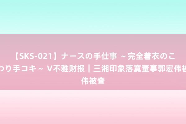 【SKS-021】ナースの手仕事 ～完全着衣のこだわり手コキ～ V不雅财报｜三湘印象落寞董事郭宏伟被查