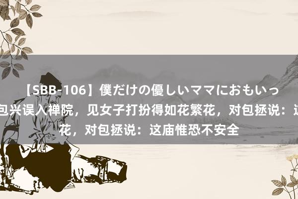 【SBB-106】僕だけの優しいママにおもいっきり甘えたい 包兴误入禅院，见女子打扮得如花繁花，对包拯说：这庙惟恐不安全